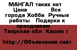 МАНГАЛ таких нет › Цена ­ 40 000 - Все города Хобби. Ручные работы » Подарки к праздникам   . Тверская обл.,Кашин г.